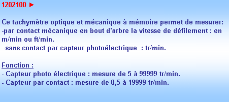 Zone de Texte: 1202100 ► 

Ce tachymtre optique et mcanique  mmoire permet de mesurer:
-par contact mcanique en bout d'arbre la vitesse de dfilement : en m/min ou ft/min.
 -sans contact par capteur photolectrique  : tr/min.

Fonction :
- Capteur photo lectrique : mesure de 5  99999 tr/min.
- Capteur par contact : mesure de 0,5  19999 tr/min.